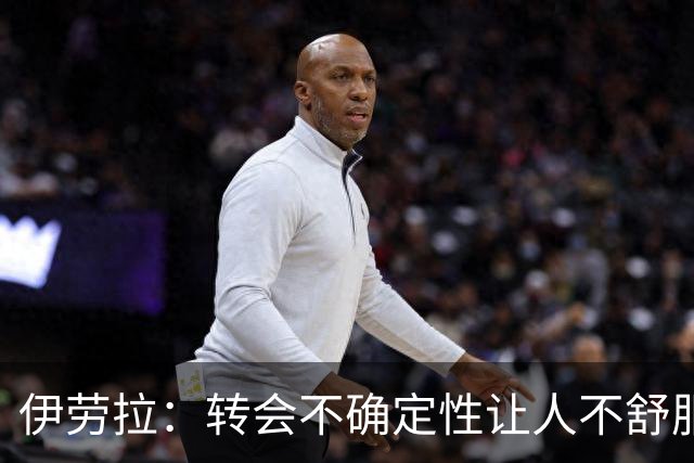 伊劳拉：转会不确定性让人不舒服，加克波表现很好但无法保证什么
